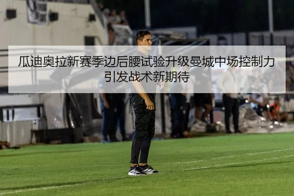 瓜迪奥拉新赛季边后腰试验升级曼城中场控制力引发战术新期待